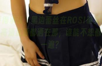 似乎得承认，黑边蕾丝在ROSI确实不普通，高清资源都洒在那，谁能不想都看完一遍？